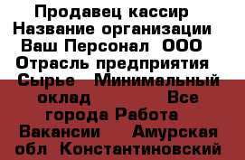 Продавец-кассир › Название организации ­ Ваш Персонал, ООО › Отрасль предприятия ­ Сырье › Минимальный оклад ­ 17 000 - Все города Работа » Вакансии   . Амурская обл.,Константиновский р-н